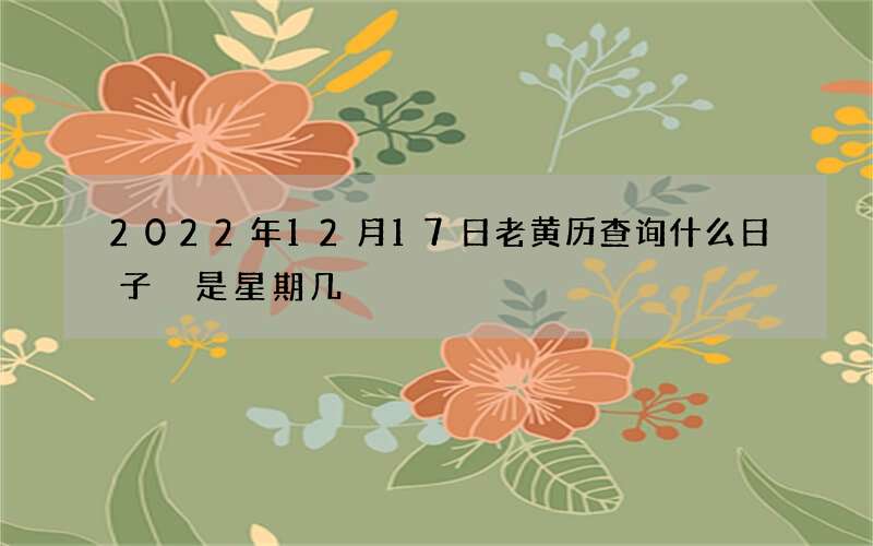 2022年12月17日老黄历查询什么日子 是星期几